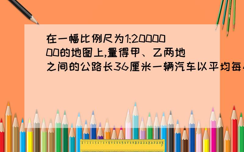 在一幅比例尺为1:2000000的地图上,量得甲、乙两地之间的公路长36厘米一辆汽车以平均每小时80km的速度从甲地开往乙地,要几小时才能到达?（急 急 急.最好用比例解.)不好意思打扰大家啦.