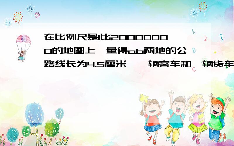 在比例尺是1比20000000的地图上,量得ab两地的公路线长为4.5厘米,一辆客车和一辆货车分别从两地相对开出,6小时后两车相遇,客车每小时行多少米?