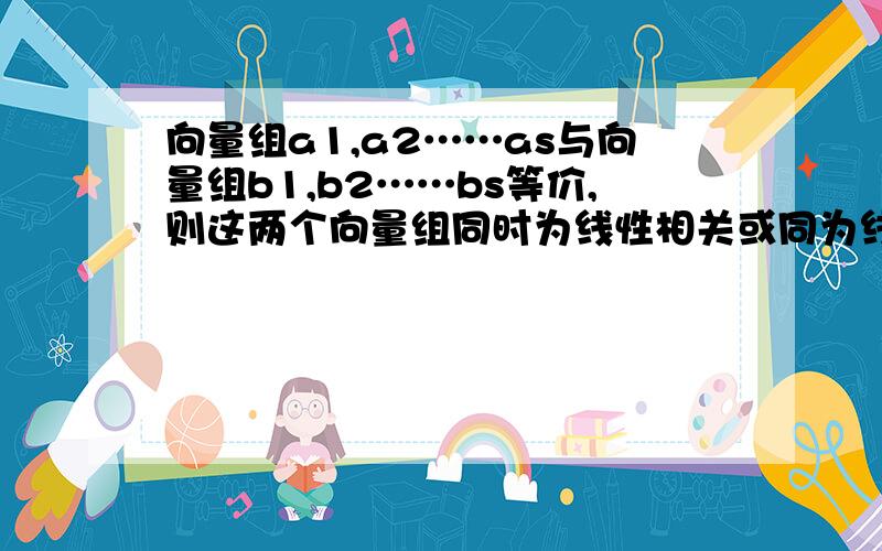 向量组a1,a2……as与向量组b1,b2……bs等价,则这两个向量组同时为线性相关或同为线性无关.求证明.