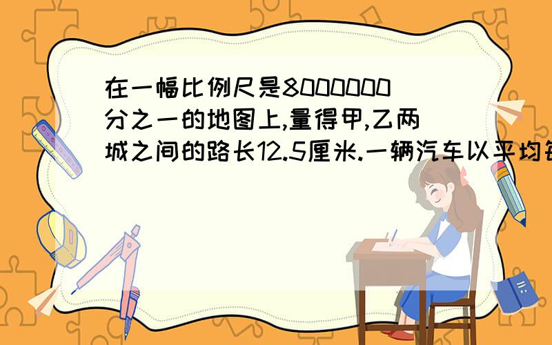 在一幅比例尺是8000000分之一的地图上,量得甲,乙两城之间的路长12.5厘米.一辆汽车以平均每小时80千米的以平均每小时80千米的速度从甲城开往乙城,需多少个小时才能到达?