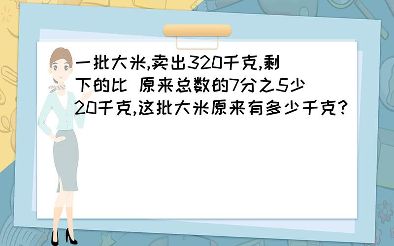 一批大米,卖出320千克,剩下的比 原来总数的7分之5少20千克,这批大米原来有多少千克?