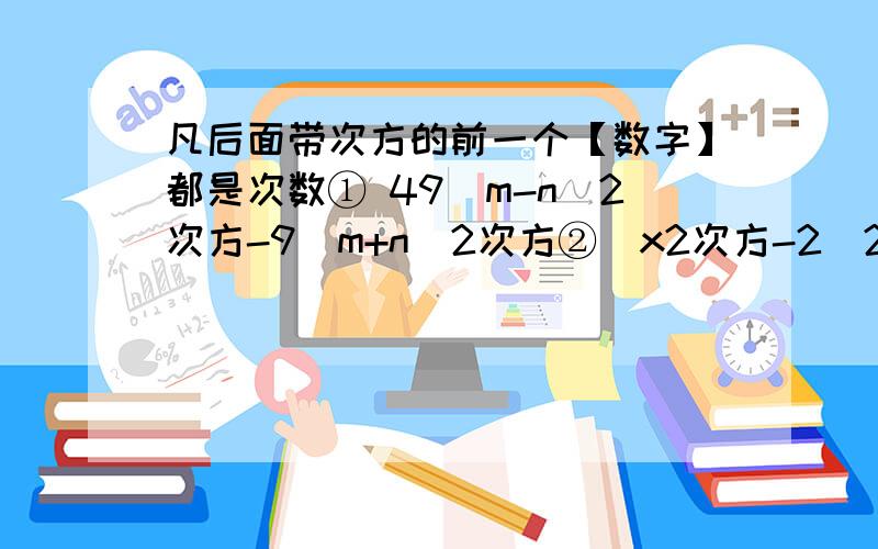 凡后面带次方的前一个【数字】都是次数① 49（m-n)2次方-9（m+n)2次方②(x2次方-2）2次方-14（x2次方-2）+49③a(x2次方+2xy+y2次方）-b（x2次方-y2次方）④ 1/2×a3次方-4a2次方+8a⑤1/3×a2次方x4次方-3b2