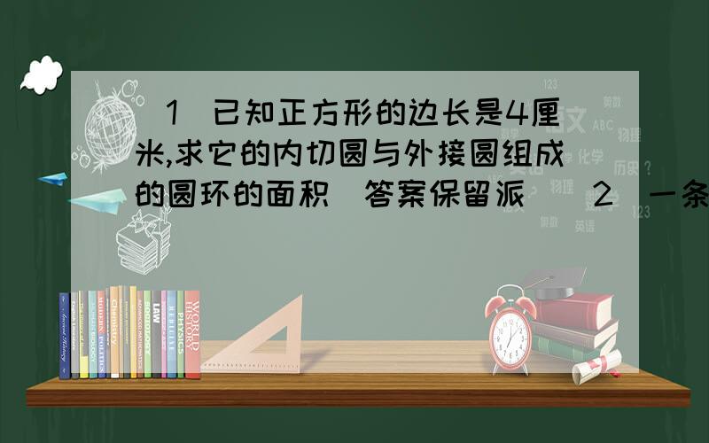 （1）已知正方形的边长是4厘米,求它的内切圆与外接圆组成的圆环的面积（答案保留派）（2）一条弧所对的圆心角为135度,弧长等于半径为5厘米的圆的周长的5倍,则这条弧的半径为___