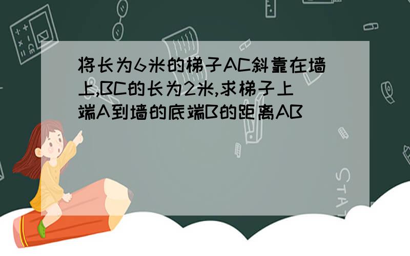 将长为6米的梯子AC斜靠在墙上,BC的长为2米,求梯子上端A到墙的底端B的距离AB