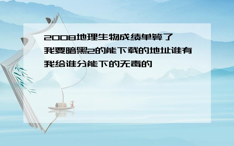 2008地理生物成绩单算了 我要暗黑2的能下载的地址谁有我给谁分能下的无毒的