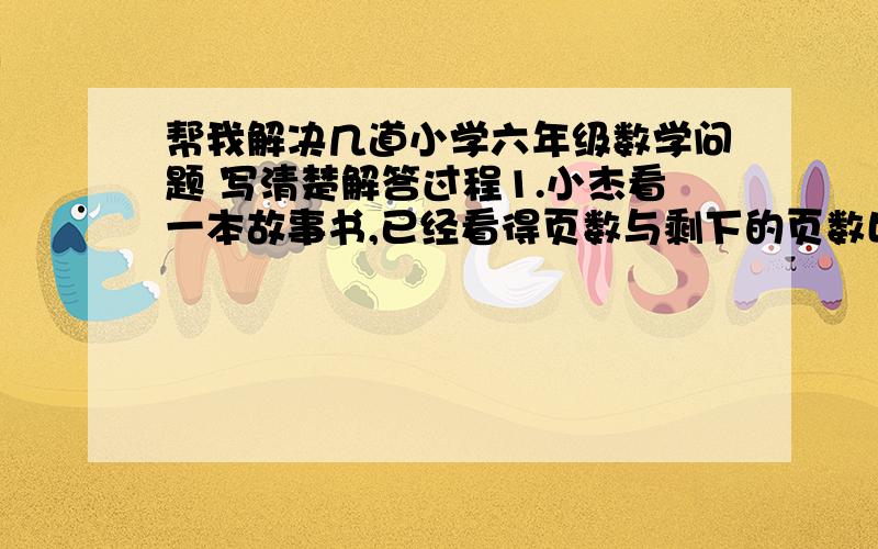 帮我解决几道小学六年级数学问题 写清楚解答过程1.小杰看一本故事书,已经看得页数与剩下的页数比是2：3,小杰的同学小玲计算发现小杰看的页数比这本书总页数的3／4少28页,这本故事书有