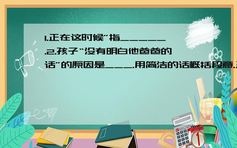 1.正在这时候”指_____.2.孩子“没有明白他爸爸的话”的原因是___.用简洁的话概括段意.正在这时候,船长从船舱里出来,手里拿着一枝枪.他本来是想找海鸥的,看见儿子在桅杆顶端的横木上,就