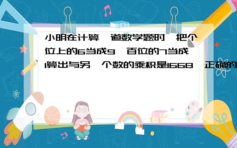 小明在计算一道数学题时,把个位上的6当成9,百位的7当成1算出与另一个数的乘积是1668,正确的积应该是多少?