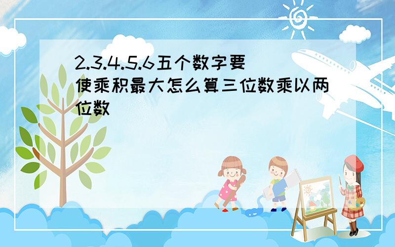 2.3.4.5.6五个数字要使乘积最大怎么算三位数乘以两位数