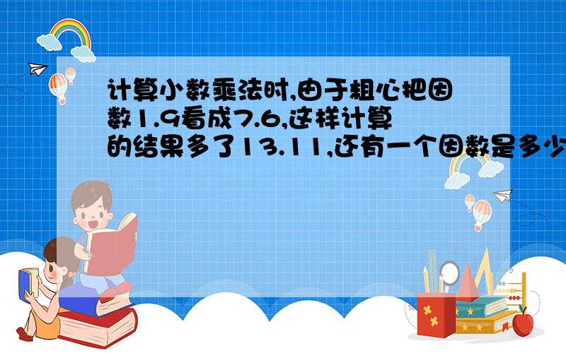 计算小数乘法时,由于粗心把因数1.9看成7.6,这样计算的结果多了13.11,还有一个因数是多少