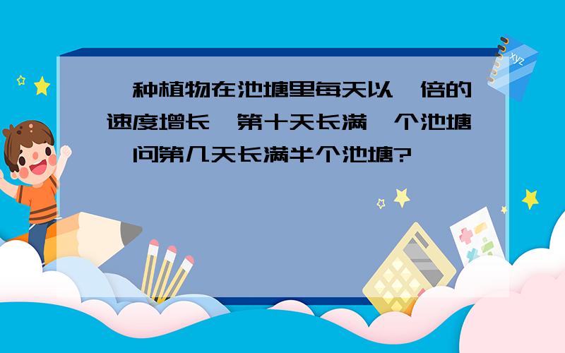 一种植物在池塘里每天以一倍的速度增长,第十天长满一个池塘,问第几天长满半个池塘?