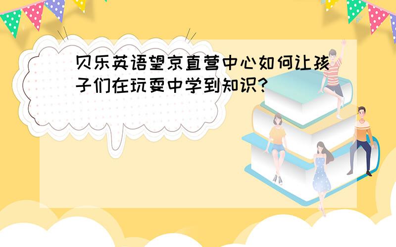 贝乐英语望京直营中心如何让孩子们在玩耍中学到知识?