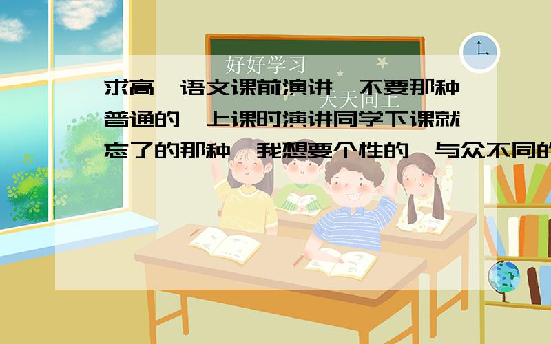 求高一语文课前演讲,不要那种普通的,上课时演讲同学下课就忘了的那种,我想要个性的,与众不同的