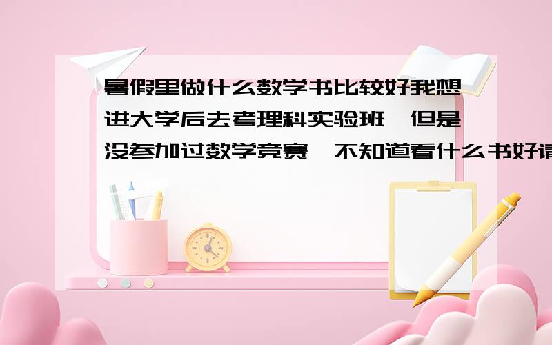 暑假里做什么数学书比较好我想进大学后去考理科实验班,但是没参加过数学竞赛,不知道看什么书好请大家帮忙推荐几本数学竞赛书或别的什么吧,