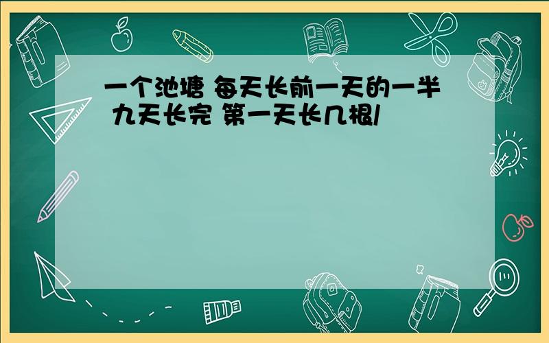 一个池塘 每天长前一天的一半 九天长完 第一天长几根/