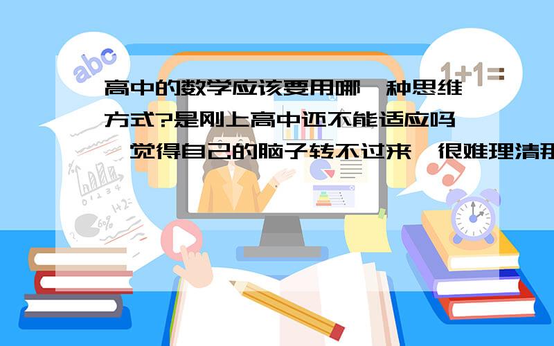 高中的数学应该要用哪一种思维方式?是刚上高中还不能适应吗,觉得自己的脑子转不过来,很难理清那些关系.