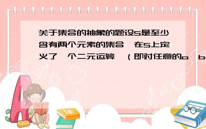 关于集合的抽象的题设S是至少含有两个元素的集合,在S上定义了一个二元运算*（即对任意的a,b∈S,对于有序元素对（a,b）,在S中有唯一确定的元素a*b与之对应）.若对任意的a,b∈S有a*(b*a)=b,则