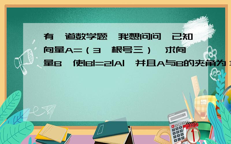 有一道数学题,我想问问,已知向量A=（3,根号三）,求向量B,使|B|=2|A|,并且A与B的夹角为π/3把过程也写出来吧