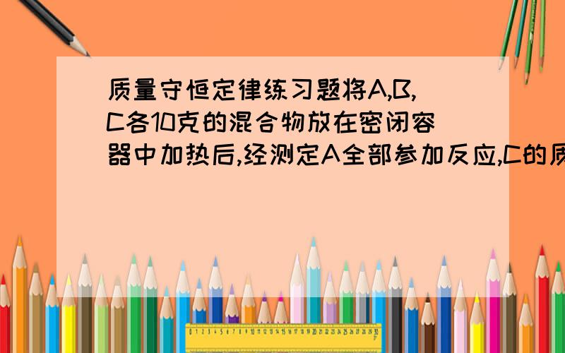 质量守恒定律练习题将A,B,C各10克的混合物放在密闭容器中加热后,经测定A全部参加反应,C的质量变为18克,生成了4克新物质D,则在该反应中,A与B的质量比是多少