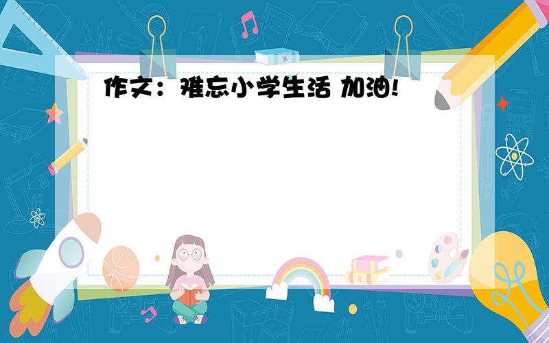 作文：难忘小学生活 加油!