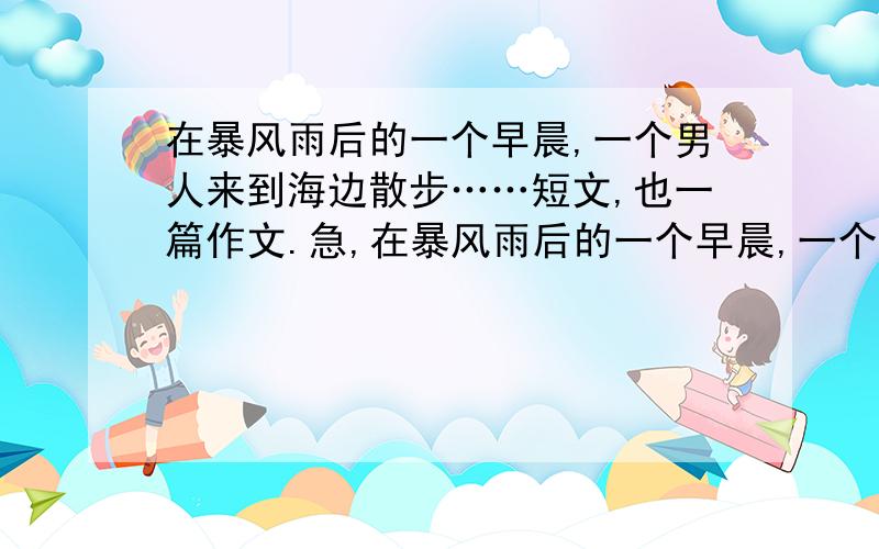 在暴风雨后的一个早晨,一个男人来到海边散步……短文,也一篇作文.急,在暴风雨后的一个早晨,一个男人来到海边散步.他一边沿海边走着,一边注意到,在沙滩的浅水洼里,有许多被昨夜的暴风