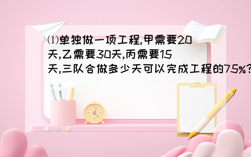 ⑴单独做一项工程,甲需要20天,乙需要30天,丙需要15天,三队合做多少天可以完成工程的75%?⑵小红看一本书,看了三天还剩80页,如果用同样的速度看4天,则还剩的页数和全书的页数之比是3:7,小红