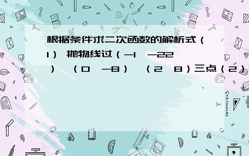 根据条件求二次函数的解析式（1） 抛物线过（-1,-22）,（0,-8）,（2,8）三点（2）抛物线过（-1,0） （3,0） （1，-5）三点 （3）抛物线在x轴上截得的线段长为4，且顶点坐标是（3，-2） （4）二