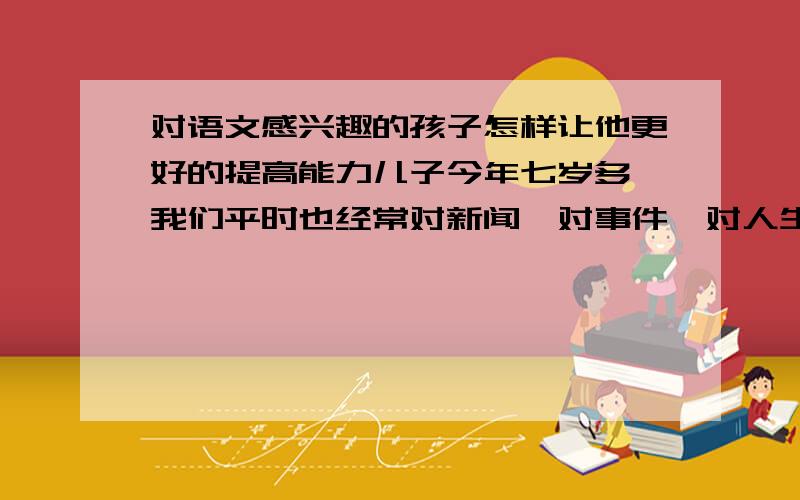 对语文感兴趣的孩子怎样让他更好的提高能力儿子今年七岁多,我们平时也经常对新闻、对事件、对人生理想、对朋友关系等问题进行讨论.平时爬山少不了,课外书也买很多.他曾明确的说,自