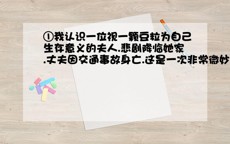 ①我认识一位视一颗豆粒为自己生存意义的夫人.悲剧降临她家.丈夫因交通事故身亡.这是一次非常微妙的交通事故,丈夫不仅自己身亡,而且最后还被法庭判成了加害者.为此,他的妻子只得卖掉