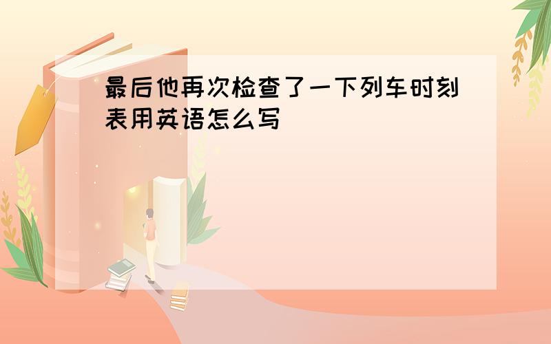 最后他再次检查了一下列车时刻表用英语怎么写