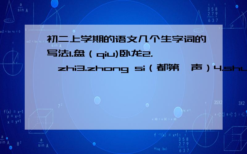 初二上学期的语文几个生字词的写法1.盘（qiu)卧龙2.竦zhi3.zhong si（都第一声）4.shun jia5.li(2)ge(1)6.chi(4) tong7.ye zhuai(都第四）8.xia(1)zui(3)9.kao（1）尾（记得是第30课狼的） 10.di(2)gang(3)11.bing(1)yu(3)p