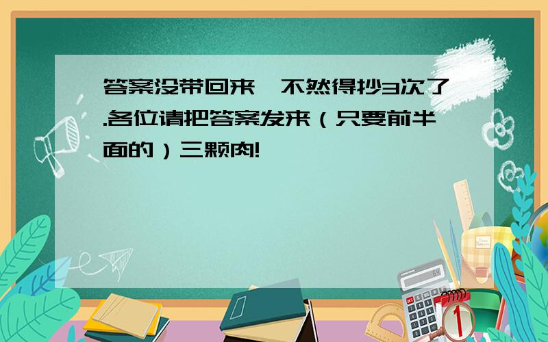 答案没带回来,不然得抄3次了.各位请把答案发来（只要前半面的）三颗肉!