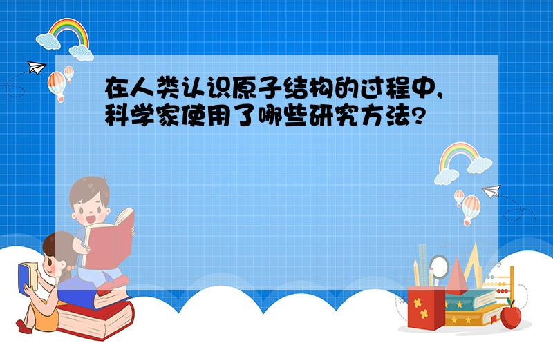 在人类认识原子结构的过程中,科学家使用了哪些研究方法?