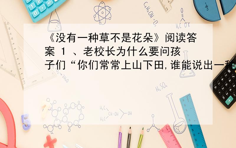 《没有一种草不是花朵》阅读答案 1 、老校长为什么要问孩子们“你们常常上山下田,谁能说出一种不开花的草?”2、老校长说的话有什么具体含义?3、“当我从深山里的乡下走进都市里的大