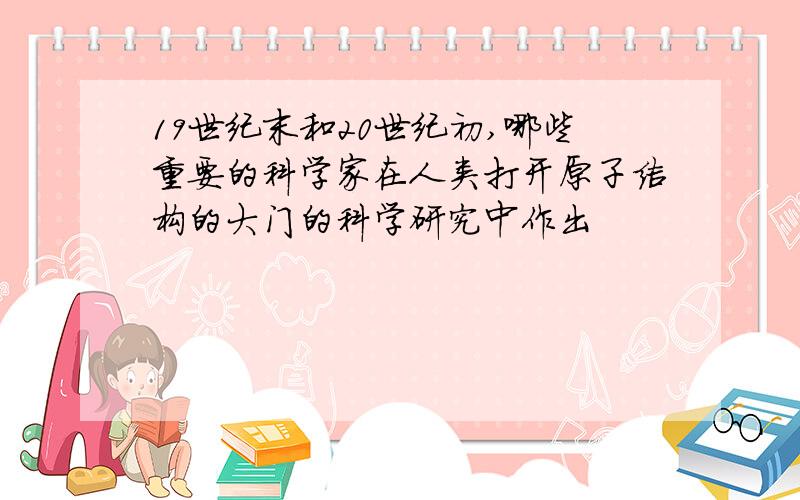19世纪末和20世纪初,哪些重要的科学家在人类打开原子结构的大门的科学研究中作出