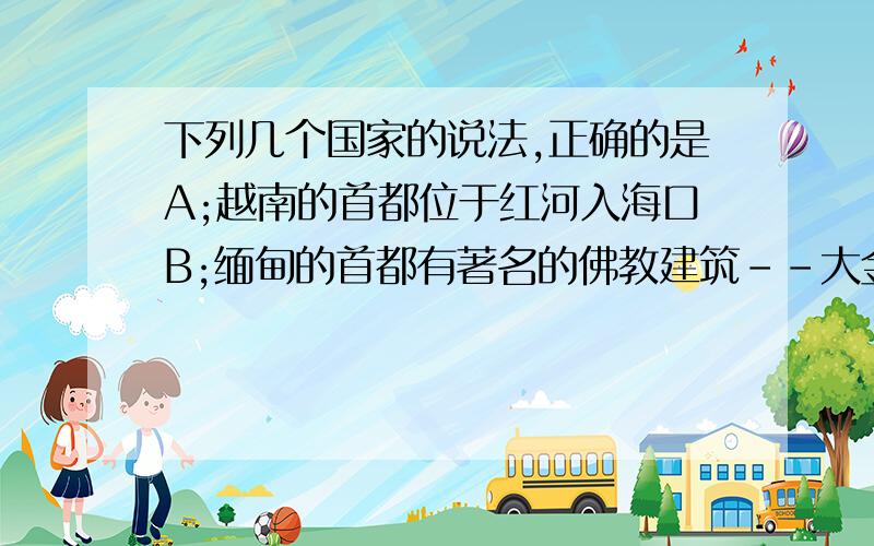 下列几个国家的说法,正确的是A;越南的首都位于红河入海口B;缅甸的首都有著名的佛教建筑--大金塔C;泰国首都在湄公河三角洲只有一个是对的