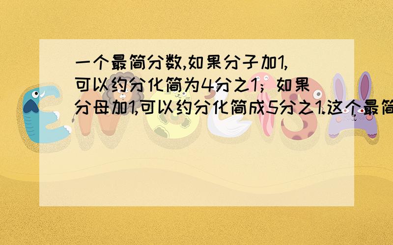 一个最简分数,如果分子加1,可以约分化简为4分之1；如果分母加1,可以约分化简成5分之1.这个最简分数是（ ）.