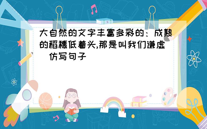 大自然的文字丰富多彩的：成熟的稻穗低着头,那是叫我们谦虚（仿写句子）