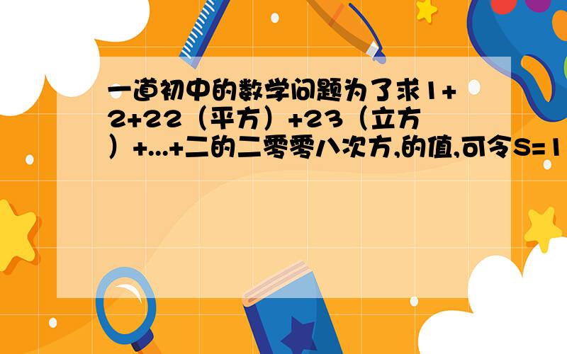 一道初中的数学问题为了求1+2+22（平方）+23（立方）+...+二的二零零八次方,的值,可令S=1+2+22+23+...+二的二零零八个次方,怎么2S=2+22+二的四次方+...+二的二零零九次方,因此2S-S=二的二零零九次方