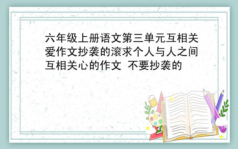 六年级上册语文第三单元互相关爱作文抄袭的滚求个人与人之间互相关心的作文 不要抄袭的