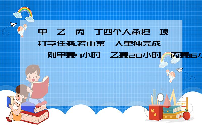 甲,乙,丙,丁四个人承担一项打字任务.若由某一人单独完成,则甲要4小时,乙要20小时,丙要16小时,丁要12小时.问:若按甲,乙,丙,丁,甲,乙,丙,丁……的顺序轮流打字,每一轮每人各打一小时,则要多