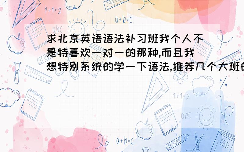 求北京英语语法补习班我个人不是特喜欢一对一的那种,而且我想特别系统的学一下语法,推荐几个大班的补习班,小班制也行吧,价钱合理些的,