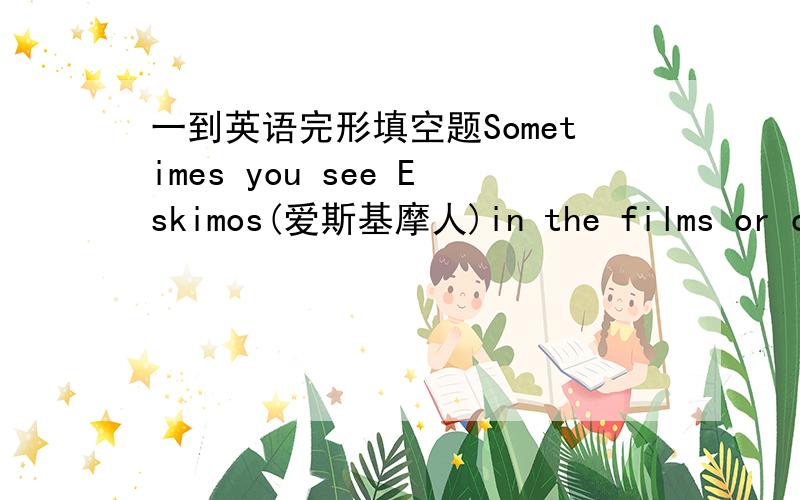 一到英语完形填空题Sometimes you see Eskimos(爱斯基摩人)in the films or on TV. They live in 1 place in the world. You can see only snow and 2 there. It often blows strongly and snows all the time .They 3 a lot of warm clothes . They fish