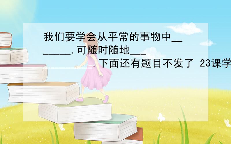 我们要学会从平常的事物中_______,可随时随地____________.下面还有题目不发了 23课学与问苏教版 语文练习与测试 只要是答案都发.