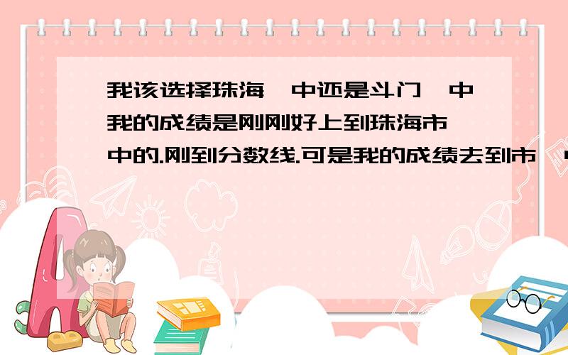 我该选择珠海一中还是斗门一中我的成绩是刚刚好上到珠海市一中的.刚到分数线.可是我的成绩去到市一中老师会理我吗?我只会是最后的几十名而已.而我的成绩大概去到斗一老师会重视..而