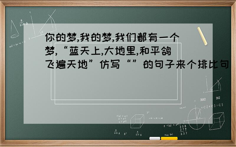 你的梦,我的梦,我们都有一个梦,“蓝天上,大地里,和平鸽飞遍天地”仿写“”的句子来个排比句