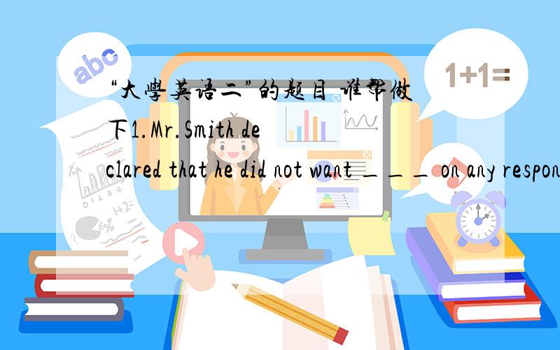 “大学英语二”的题目 谁帮做下1.Mr.Smith declared that he did not want ___ on any responsibilities.A：put upB：to takeC：puttingD：to look2.I ___ blamed him for his carelessness because he was too tired.A：would rather notB：should