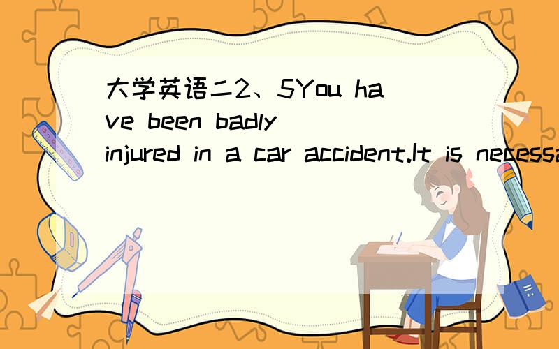 大学英语二2、5You have been badly injured in a car accident.It is necessary to give you a blood transfusion because you lost a great deal of blood in the accident.However,special care should be taken in selecting new blood for you.If the blood