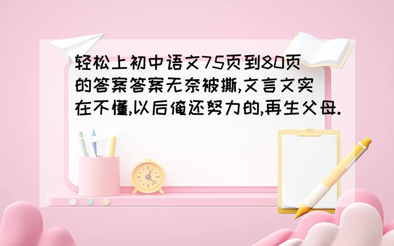 轻松上初中语文75页到80页的答案答案无奈被撕,文言文实在不懂,以后俺还努力的,再生父母.