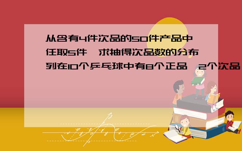 从含有4件次品的50件产品中任取5件,求抽得次品数的分布列在10个乒乓球中有8个正品,2个次品,从中任取3个,求其中所含次品数的分布列 箱子中装有50个苹果,其中有40个是合格品,10个是次品,从